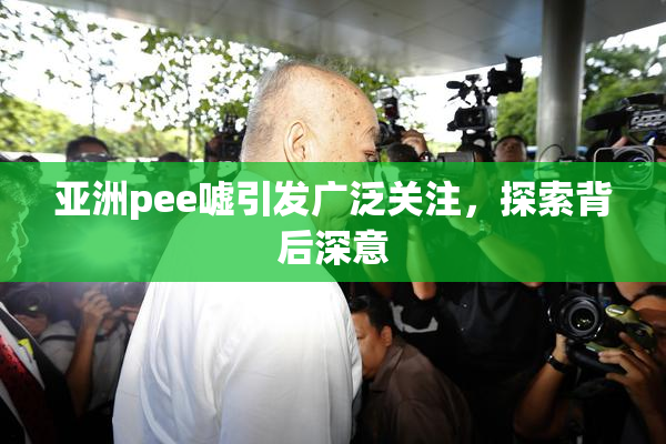 亚洲pee嘘引发广泛关注，探索背后深意