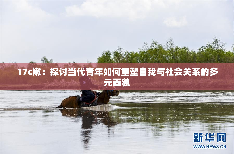 17c嫩：探讨当代青年如何重塑自我与社会关系的多元面貌