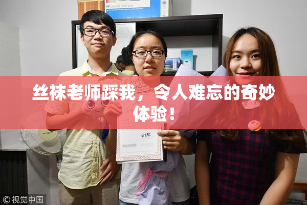 丝袜老师踩我，令人难忘的奇妙体验！