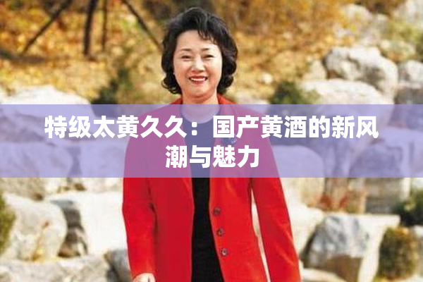 特级太黄久久：国产黄酒的新风潮与魅力