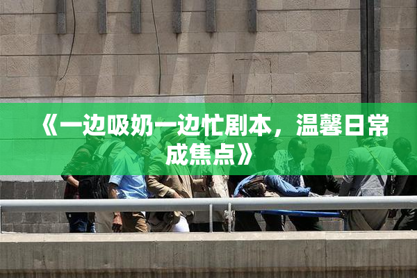 《一边吸奶一边忙剧本，温馨日常成焦点》