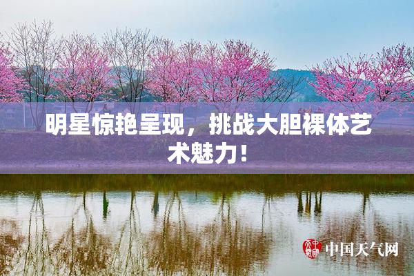 明星惊艳呈现，挑战大胆裸体艺术魅力！