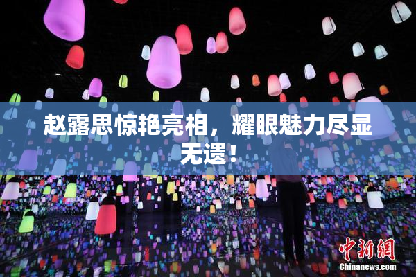 赵露思惊艳亮相，耀眼魅力尽显无遗！