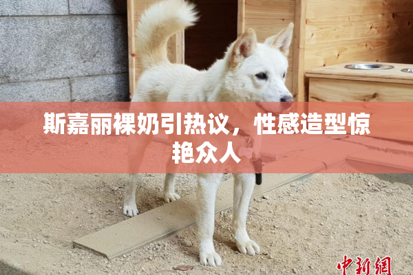 斯嘉丽裸奶引热议，性感造型惊艳众人