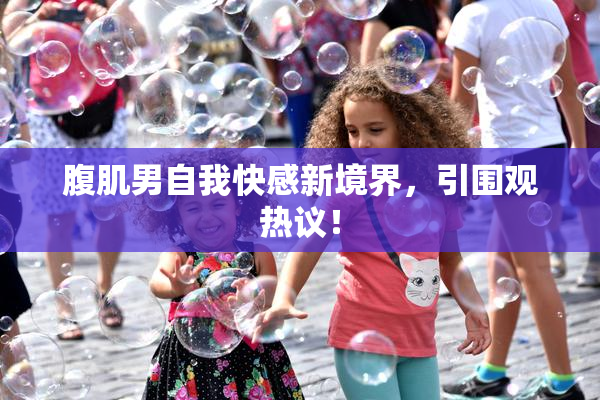 腹肌男自我快感新境界，引围观热议！