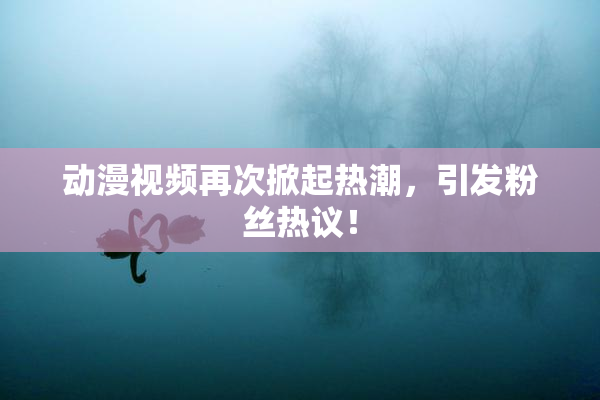 动漫视频再次掀起热潮，引发粉丝热议！