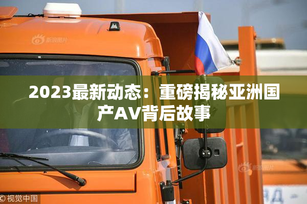 2023最新动态：重磅揭秘亚洲国产AV背后故事