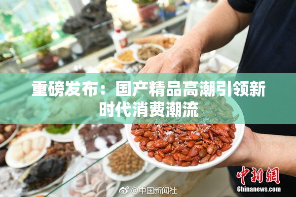 重磅发布：国产精品高潮引领新时代消费潮流