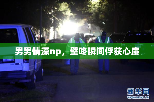 男男情深np，壁咚瞬间俘获心扉