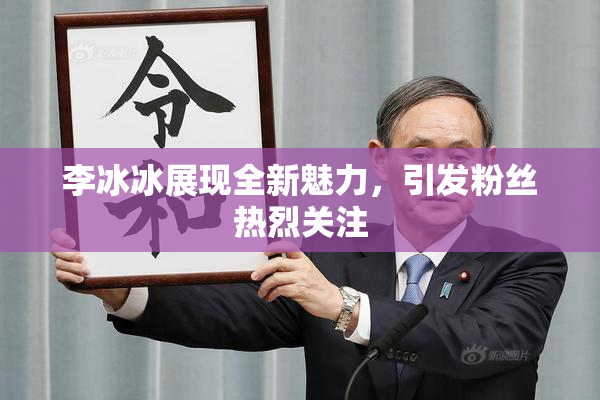 李冰冰展现全新魅力，引发粉丝热烈关注