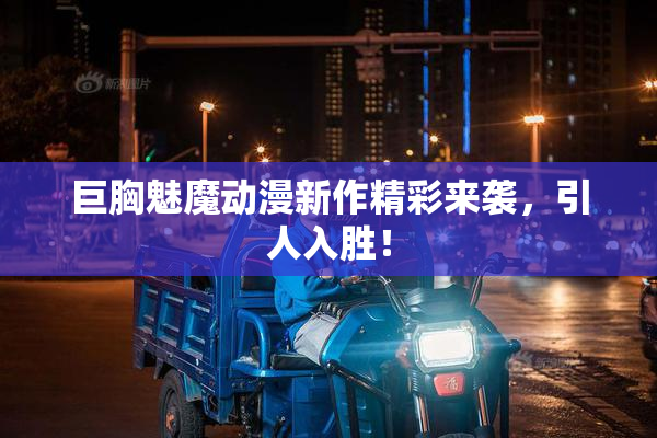 巨胸魅魔动漫新作精彩来袭，引人入胜！