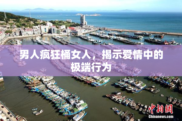 男人疯狂桶女人，揭示爱情中的极端行为