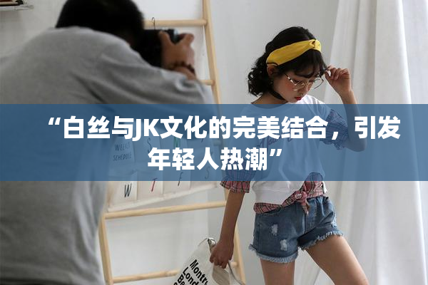“白丝与JK文化的完美结合，引发年轻人热潮”