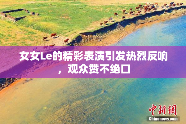 女女Le的精彩表演引发热烈反响，观众赞不绝口