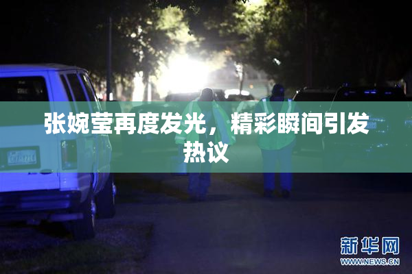 张婉莹再度发光，精彩瞬间引发热议