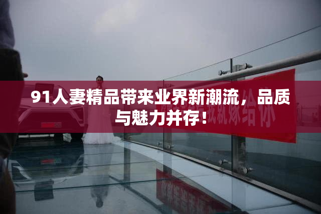 91人妻精品带来业界新潮流，品质与魅力并存！