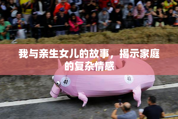我与亲生女儿的故事，揭示家庭的复杂情感