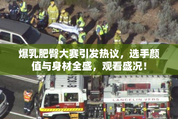 爆乳肥臀大赛引发热议，选手颜值与身材全盛，观看盛况！