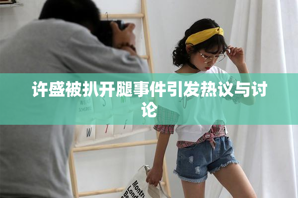 许盛被扒开腿事件引发热议与讨论