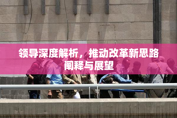 领导深度解析，推动改革新思路阐释与展望
