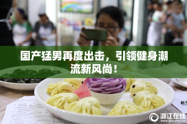 国产猛男再度出击，引领健身潮流新风尚！