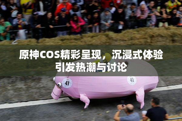 原神COS精彩呈现，沉浸式体验引发热潮与讨论