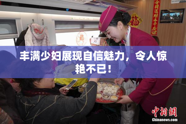 丰满少妇展现自信魅力，令人惊艳不已！