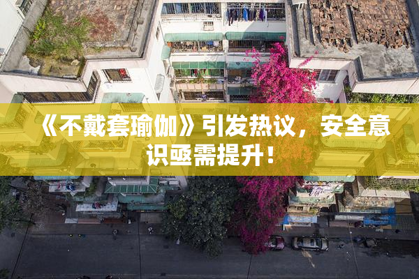 《不戴套瑜伽》引发热议，安全意识亟需提升！