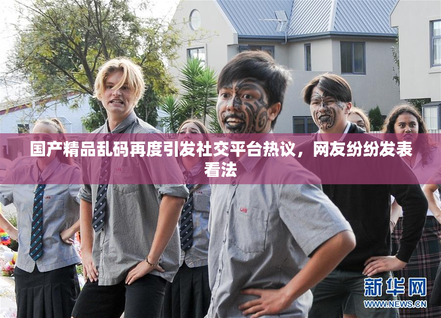 国产精品乱码再度引发社交平台热议，网友纷纷发表看法