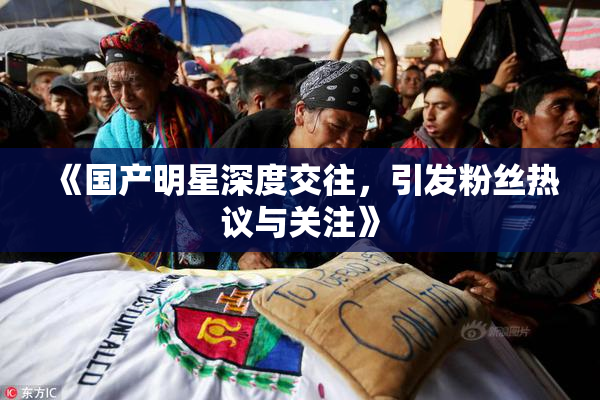 《国产明星深度交往，引发粉丝热议与关注》