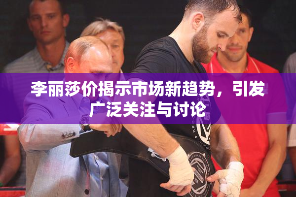 李丽莎价揭示市场新趋势，引发广泛关注与讨论
