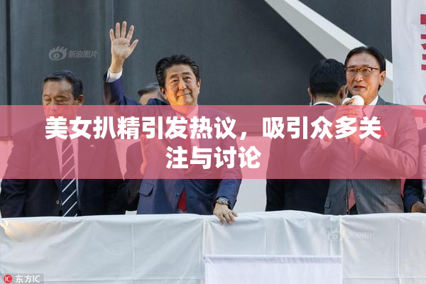 美女扒精引发热议，吸引众多关注与讨论