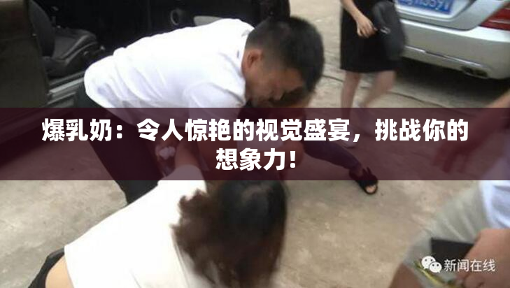 爆乳奶：令人惊艳的视觉盛宴，挑战你的想象力！