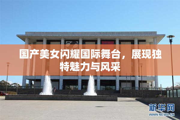 国产美女闪耀国际舞台，展现独特魅力与风采