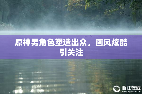 原神男角色塑造出众，画风炫酷引关注