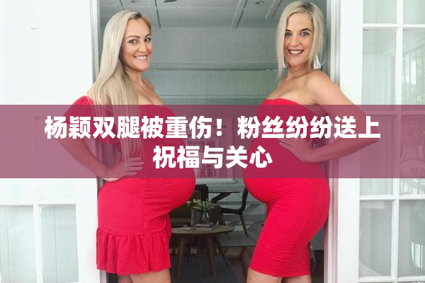 杨颖双腿被重伤！粉丝纷纷送上祝福与关心