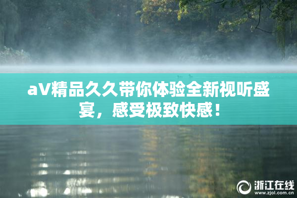 aV精品久久带你体验全新视听盛宴，感受极致快感！