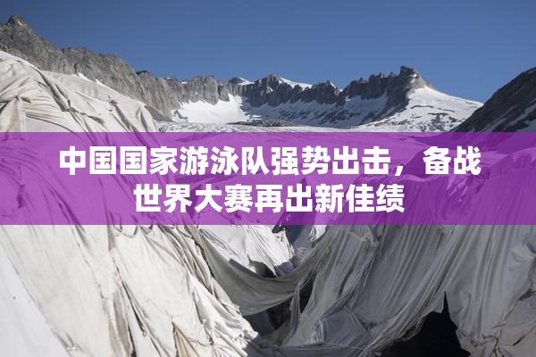 中国国家游泳队强势出击，备战世界大赛再出新佳绩