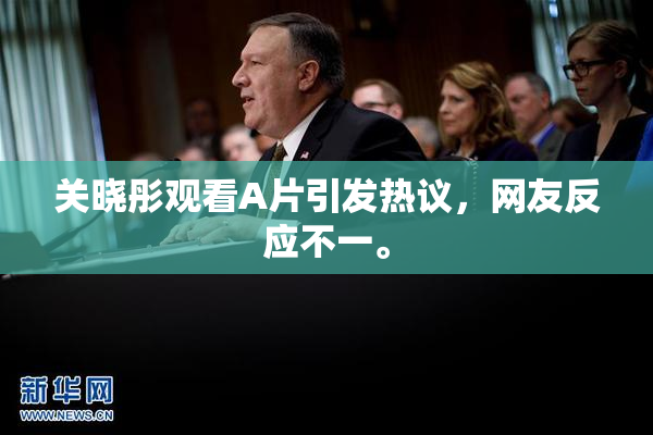 关晓彤观看A片引发热议，网友反应不一。
