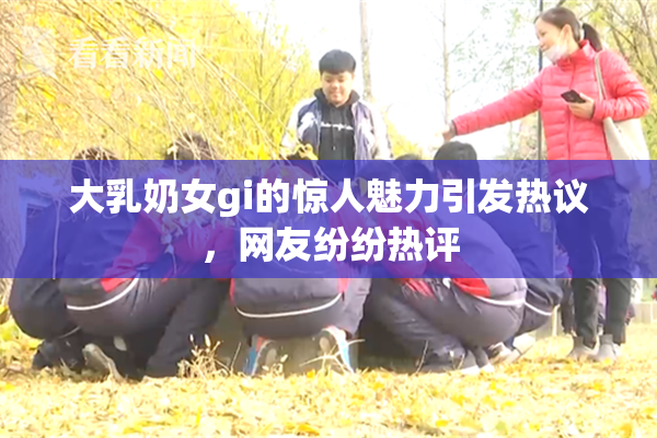 大乳奶女gi的惊人魅力引发热议，网友纷纷热评