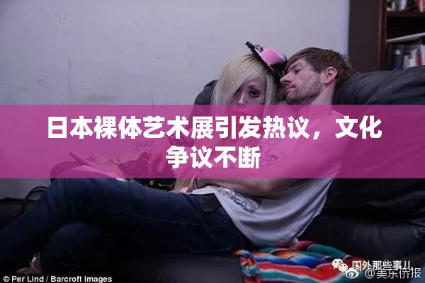 日本裸体艺术展引发热议，文化争议不断