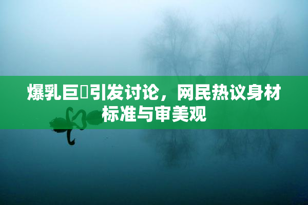 爆乳巨凥引发讨论，网民热议身材标准与审美观