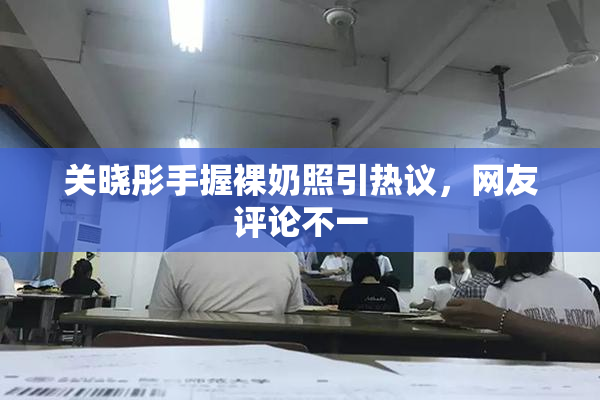 关晓彤手握裸奶照引热议，网友评论不一