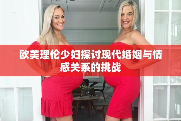 欧美理伦少妇探讨现代婚姻与情感关系的挑战