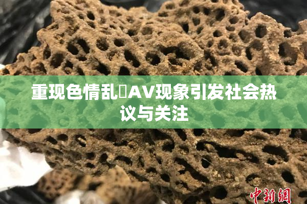 重现色情乱婬AV现象引发社会热议与关注
