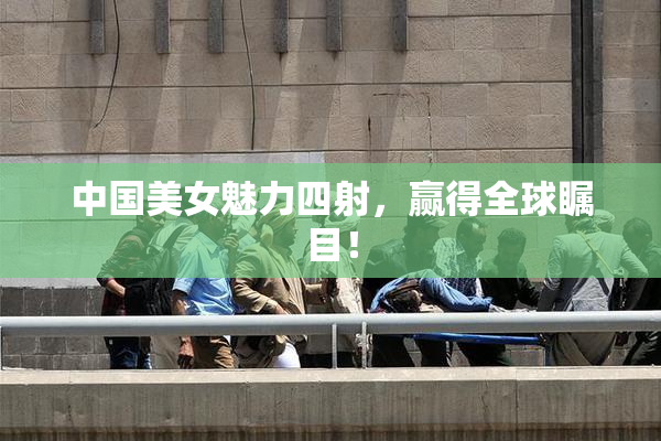 中国美女魅力四射，赢得全球瞩目！