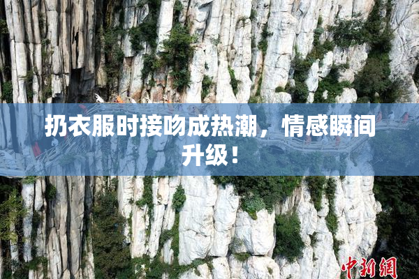 扔衣服时接吻成热潮，情感瞬间升级！