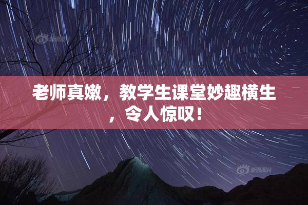 老师真嫩，教学生课堂妙趣横生，令人惊叹！