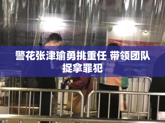 警花张津瑜勇挑重任 带领团队捉拿罪犯