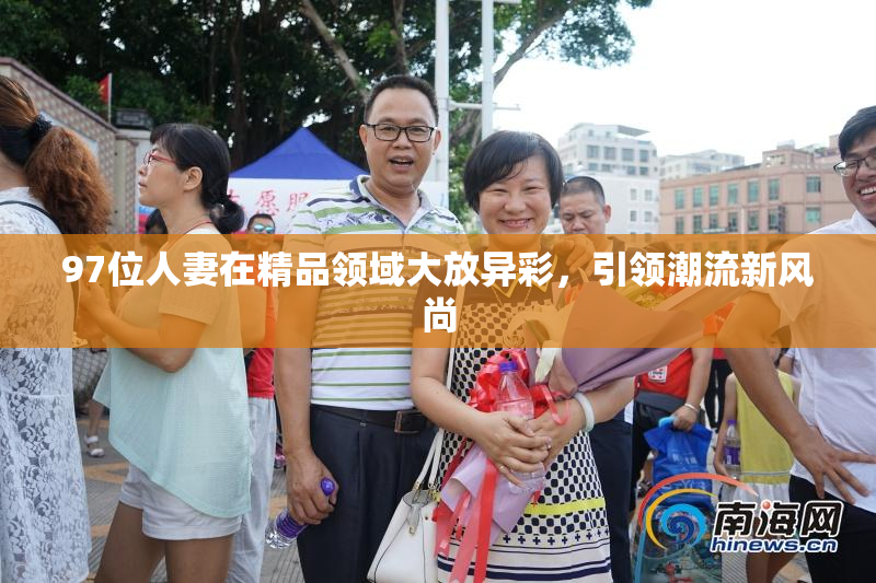 97位人妻在精品领域大放异彩，引领潮流新风尚
